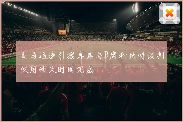 皇马迅速引援库库与B席科纳特谈判仅用两天时间完成