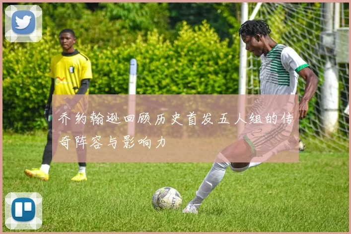 乔约翰逊回顾历史首发五人组的传奇阵容与影响力