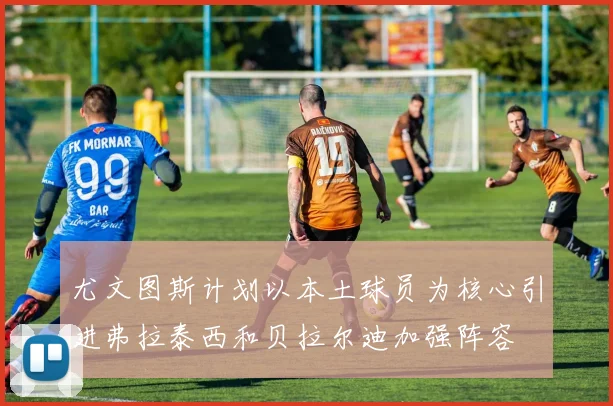 尤文图斯计划以本土球员为核心引进弗拉泰西和贝拉尔迪加强阵容