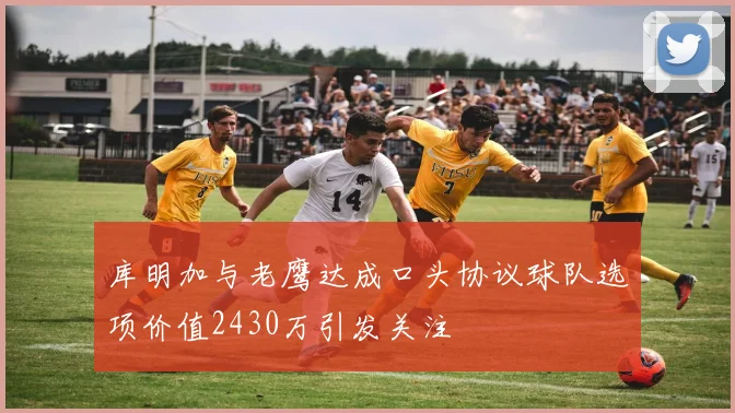 库明加与老鹰达成口头协议球队选项价值2430万引发关注