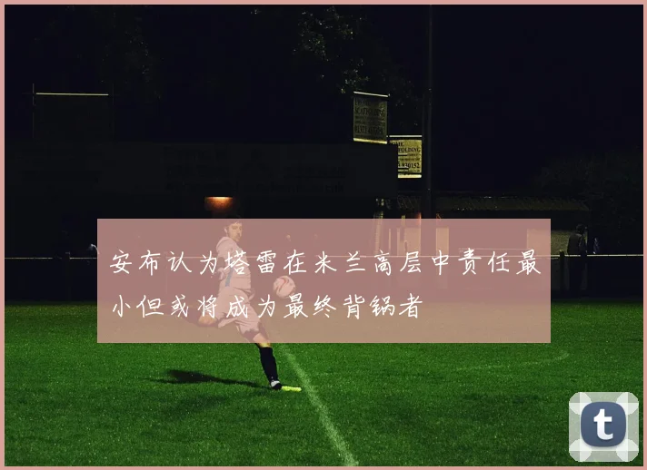 安布认为塔雷在米兰高层中责任最小但或将成为最终背锅者