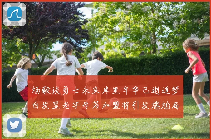 杨毅谈勇士未来库里年华已逝追梦白发显老字母若加盟将引发尴尬局面