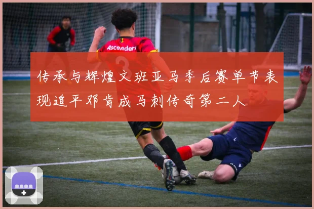传承与辉煌文班亚马季后赛单节表现追平邓肯成马刺传奇第二人