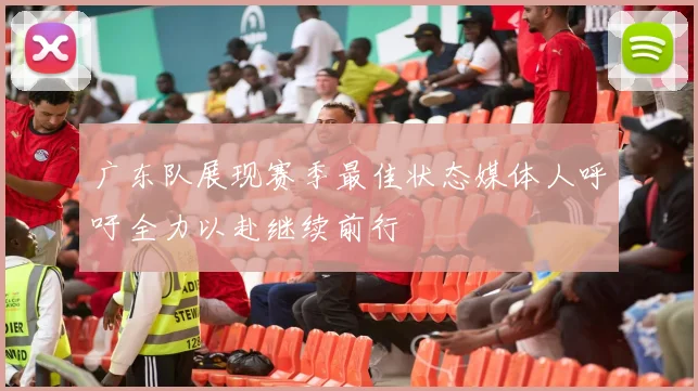广东队展现赛季最佳状态媒体人呼吁全力以赴继续前行