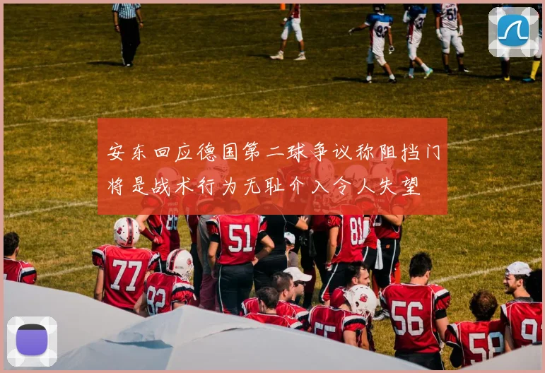 安东回应德国第二球争议称阻挡门将是战术行为无耻介入令人失望