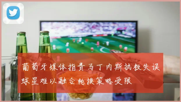 葡萄牙媒体指责马丁内斯执教失误球星难以融合轮换策略受限