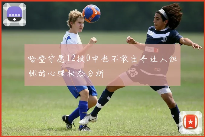 哈登宁愿12投0中也不敢出手让人担忧的心理状态分析