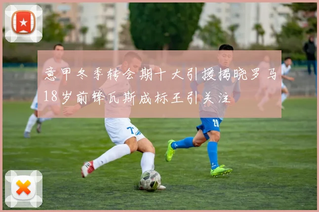 意甲冬季转会期十大引援揭晓罗马18岁前锋瓦斯成标王引关注