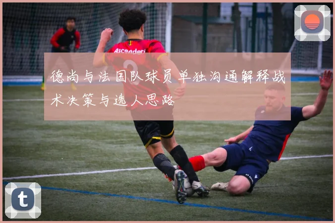 德尚与法国队球员单独沟通解释战术决策与选人思路
