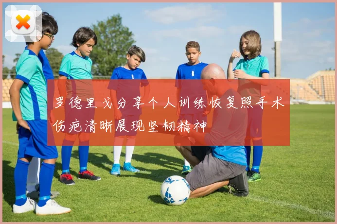 罗德里戈分享个人训练恢复照手术伤疤清晰展现坚韧精神