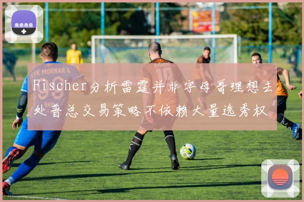 Fischer分析雷霆并非字母哥理想去处普总交易策略不依赖大量选秀权