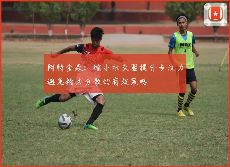 阿特金森：缩小社交圈提升专注力避免精力分散的有效策略