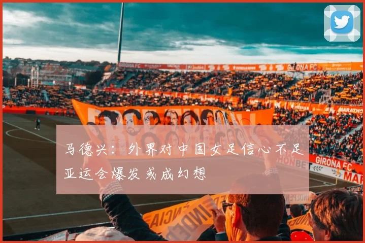 马德兴：外界对中国女足信心不足亚运会爆发或成幻想