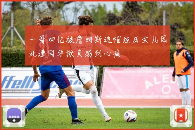 一哥回忆被詹姆斯追帽经历女儿因此遭同学欺负感到心痛