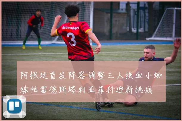 阿根廷首发阵容调整三人换血小蜘蛛帕雷德斯塔利亚菲科迎新挑战