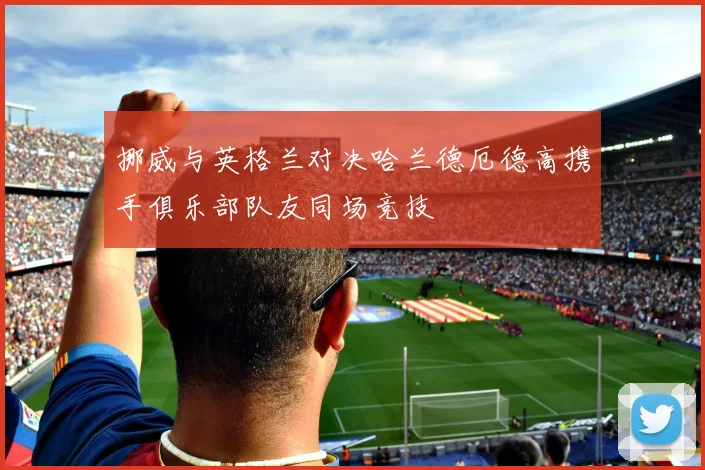挪威与英格兰对决哈兰德厄德高携手俱乐部队友同场竞技