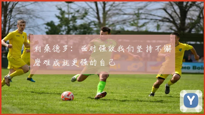 利桑德罗：面对强敌我们坚持不懈磨难成就更强的自己
