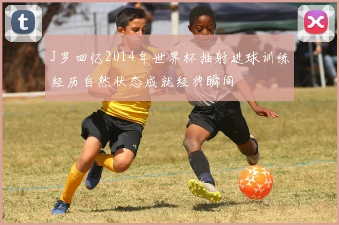 J罗回忆2014年世界杯抽射进球训练经历自然状态成就经典瞬间