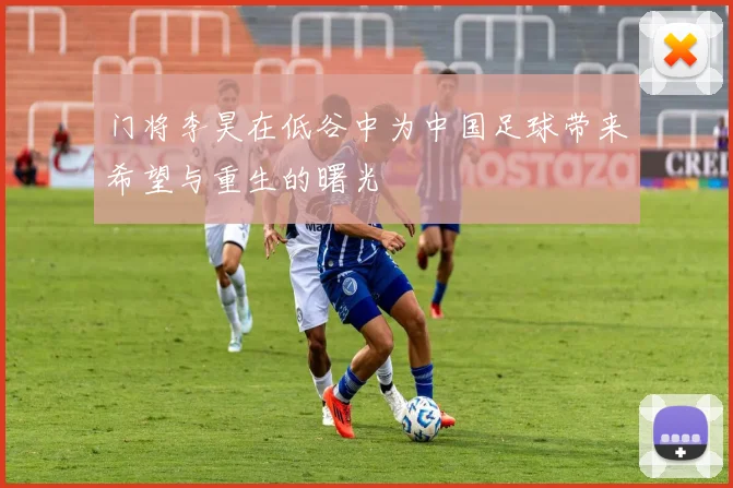 门将李昊在低谷中为中国足球带来希望与重生的曙光