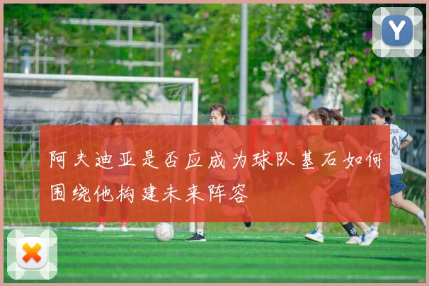 阿夫迪亚是否应成为球队基石如何围绕他构建未来阵容