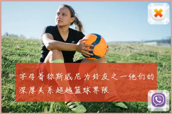 字母哥称斯威尼为好友之一他们的深厚关系超越篮球界限