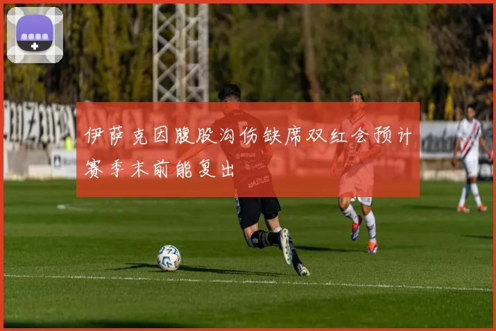 伊萨克因腹股沟伤缺席双红会预计赛季末前能复出