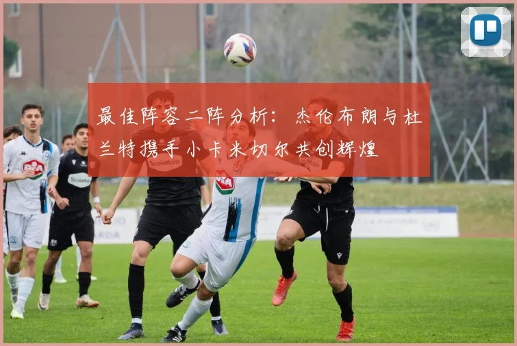 最佳阵容二阵分析：杰伦布朗与杜兰特携手小卡米切尔共创辉煌